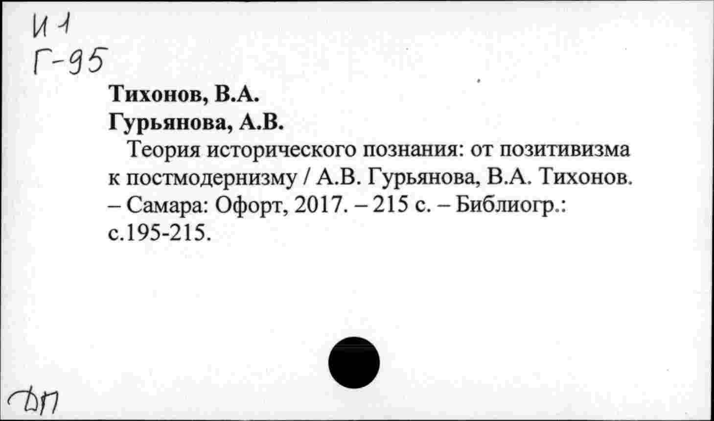 ﻿к-/
Г-35-
Тихонов, В.А.
Гурьянова, А.В.
Теория исторического познания: от позитивизма к постмодернизму / А.В. Гурьянова, В.А. Тихонов. - Самара: Офорт, 2017. - 215 с. - Библиогр.: с.195-215.